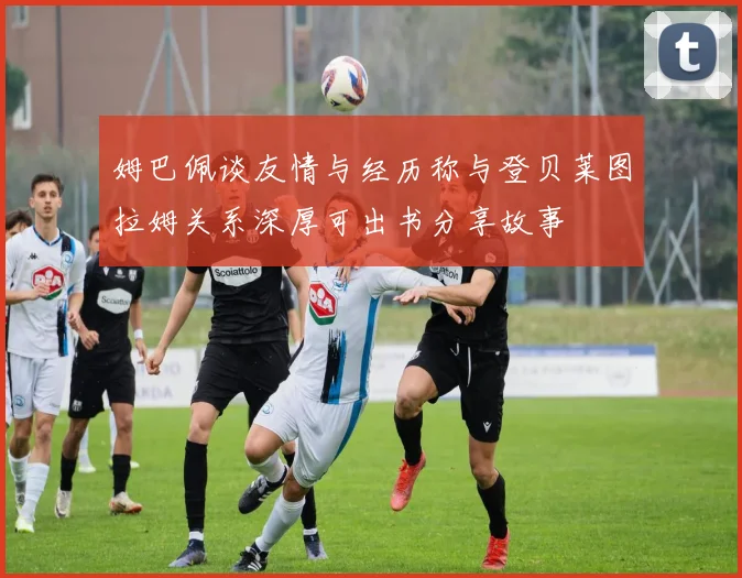 姆巴佩谈友情与经历称与登贝莱图拉姆关系深厚可出书分享故事