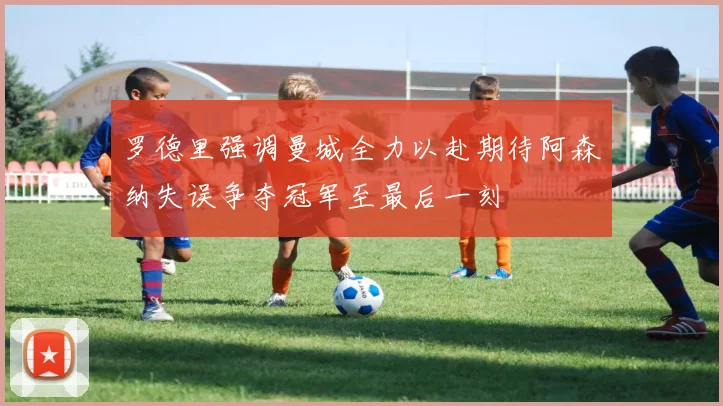 罗德里强调曼城全力以赴期待阿森纳失误争夺冠军至最后一刻