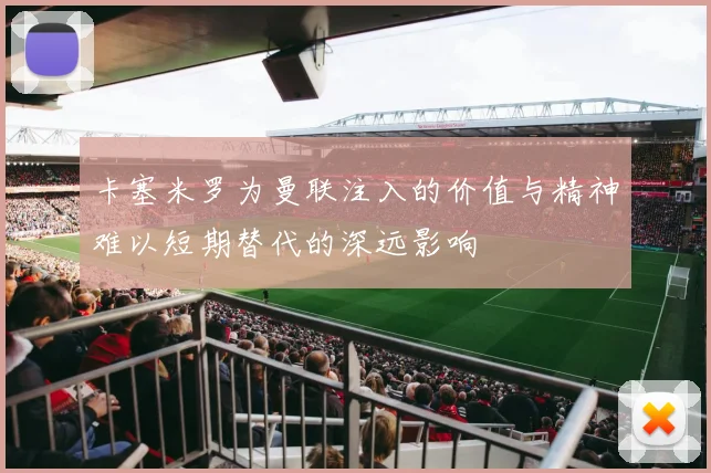 卡塞米罗为曼联注入的价值与精神难以短期替代的深远影响