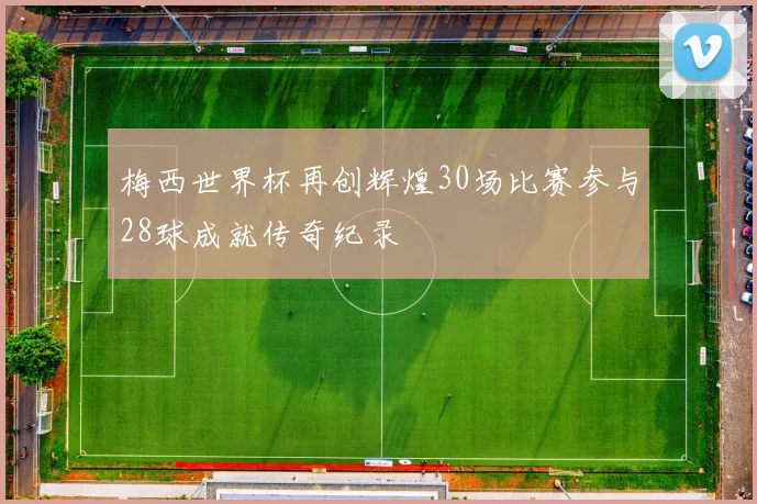 梅西世界杯再创辉煌30场比赛参与28球成就传奇纪录