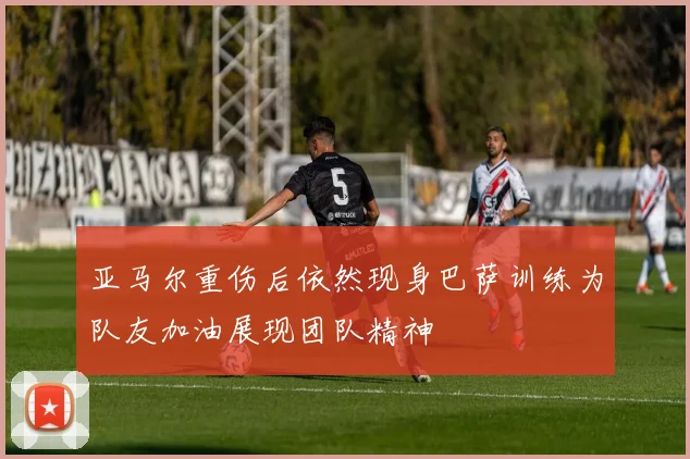 亚马尔重伤后依然现身巴萨训练为队友加油展现团队精神