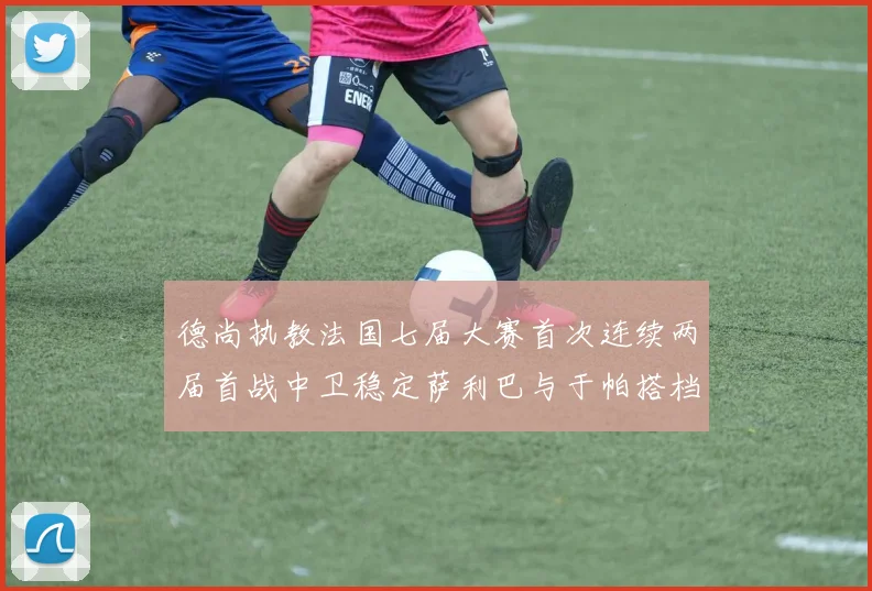 德尚执教法国七届大赛首次连续两届首战中卫稳定萨利巴与于帕搭档