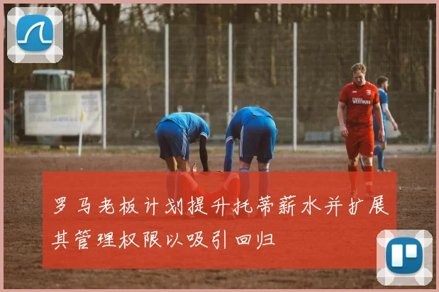 罗马老板计划提升托蒂薪水并扩展其管理权限以吸引回归