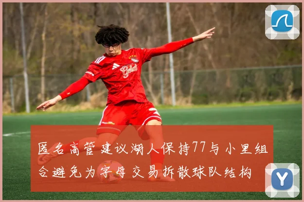 匿名高管建议湖人保持77与小里组合避免为字母交易拆散球队结构