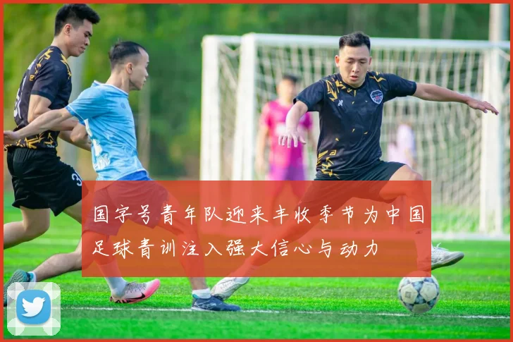 国字号青年队迎来丰收季节为中国足球青训注入强大信心与动力