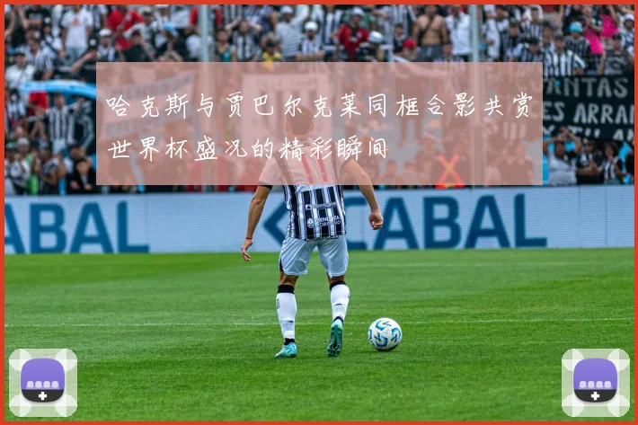 哈克斯与贾巴尔克莱同框合影共赏世界杯盛况的精彩瞬间