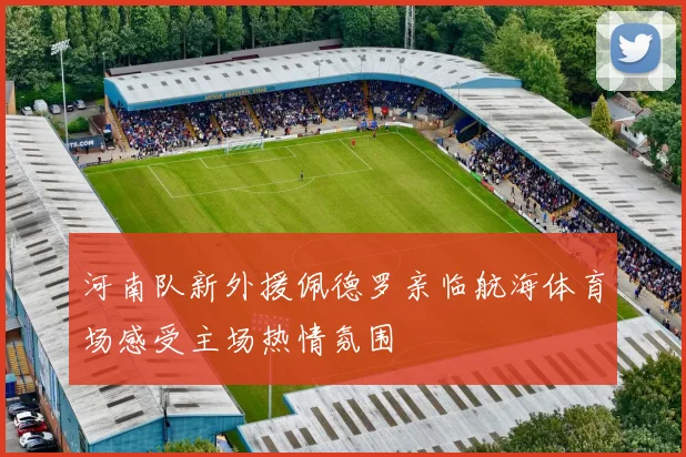 河南队新外援佩德罗亲临航海体育场感受主场热情氛围