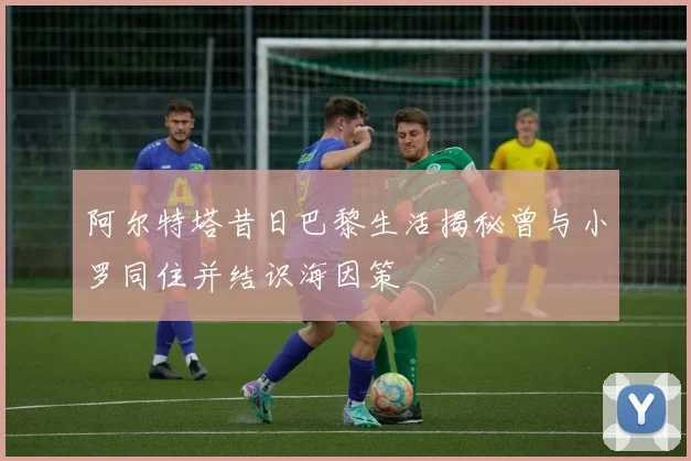 阿尔特塔昔日巴黎生活揭秘曾与小罗同住并结识海因策