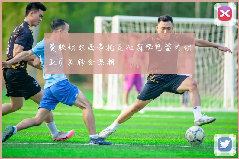 曼联切尔西争抢皇社前锋巴雷内切亚引发转会热潮