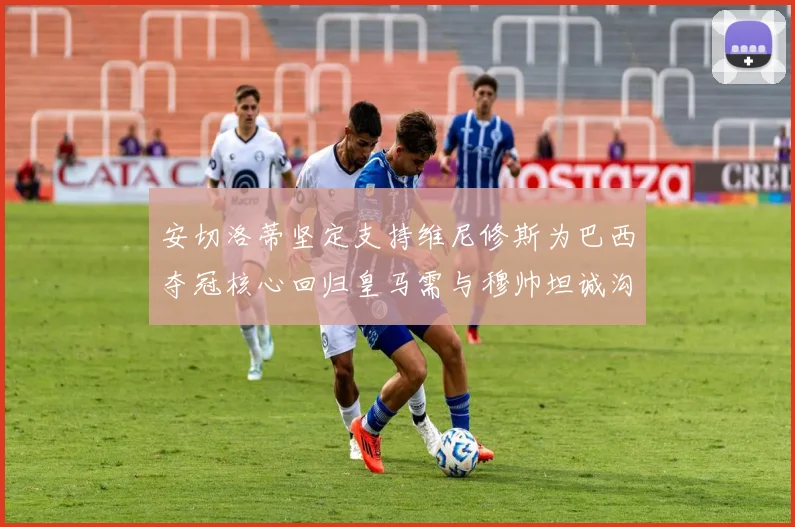 安切洛蒂坚定支持维尼修斯为巴西夺冠核心回归皇马需与穆帅坦诚沟通