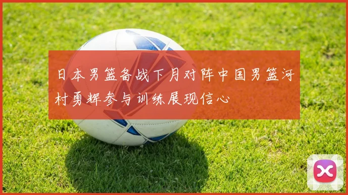 日本男篮备战下月对阵中国男篮河村勇辉参与训练展现信心